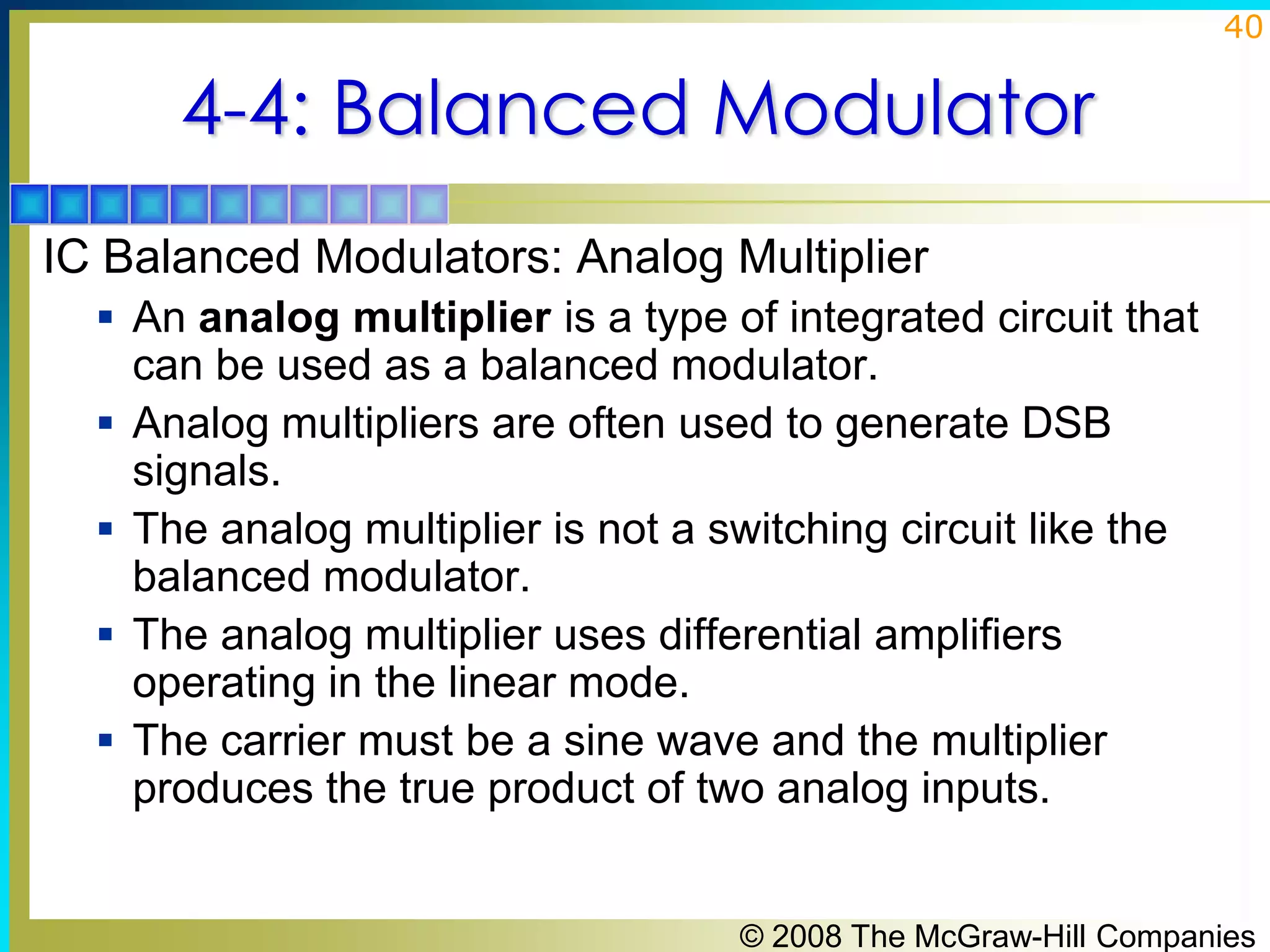 40

4-4: Balanced Modulator
IC Balanced Modulators: Analog Multiplier
 An analog multiplier is a type of integrated circuit that







can be used as a balanced modulator.
Analog multipliers are often used to generate DSB
signals.
The analog multiplier is not a switching circuit like the
balanced modulator.
The analog multiplier uses differential amplifiers
operating in the linear mode.
The carrier must be a sine wave and the multiplier
produces the true product of two analog inputs.

© 2008 The McGraw-Hill Companies

 