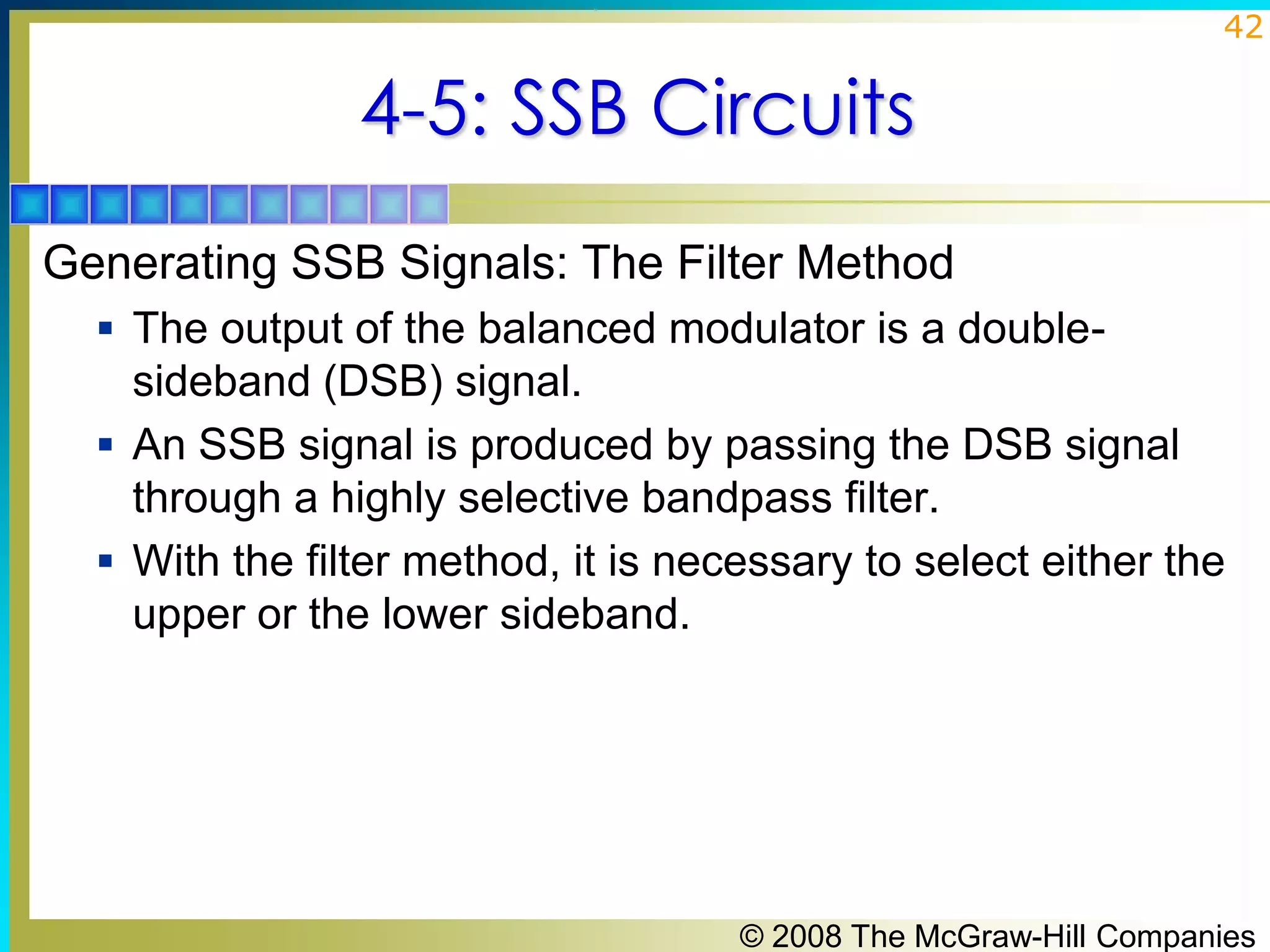 42

4-5: SSB Circuits
Generating SSB Signals: The Filter Method
 The output of the balanced modulator is a double-

sideband (DSB) signal.
 An SSB signal is produced by passing the DSB signal
through a highly selective bandpass filter.
 With the filter method, it is necessary to select either the
upper or the lower sideband.

© 2008 The McGraw-Hill Companies

 