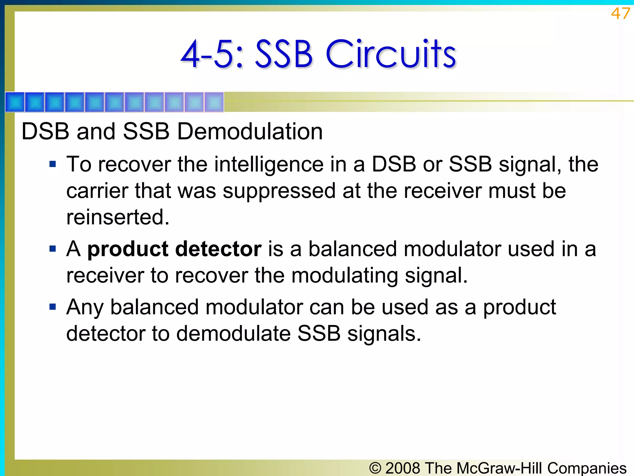 47

4-5: SSB Circuits
DSB and SSB Demodulation
 To recover the intelligence in a DSB or SSB signal, the

carrier that was suppressed at the receiver must be
reinserted.
 A product detector is a balanced modulator used in a
receiver to recover the modulating signal.
 Any balanced modulator can be used as a product
detector to demodulate SSB signals.

© 2008 The McGraw-Hill Companies

 