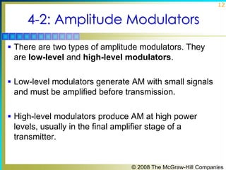 12

4-2: Amplitude Modulators
 There are two types of amplitude modulators. They

are low-level and high-level modulators.
 Low-level modulators generate AM with small signals

and must be amplified before transmission.
 High-level modulators produce AM at high power

levels, usually in the final amplifier stage of a
transmitter.

© 2008 The McGraw-Hill Companies

 