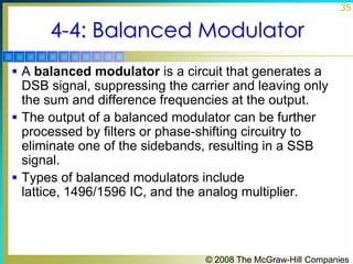 35

4-4: Balanced Modulator
 A balanced modulator is a circuit that generates a

DSB signal, suppressing the carrier and leaving only
the sum and difference frequencies at the output.
 The output of a balanced modulator can be further
processed by filters or phase-shifting circuitry to
eliminate one of the sidebands, resulting in a SSB
signal.
 Types of balanced modulators include
lattice, 1496/1596 IC, and the analog multiplier.

© 2008 The McGraw-Hill Companies

 
