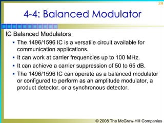 39

4-4: Balanced Modulator
IC Balanced Modulators
 The 1496/1596 IC is a versatile circuit available for

communication applications.
 It can work at carrier frequencies up to 100 MHz.
 It can achieve a carrier suppression of 50 to 65 dB.
 The 1496/1596 IC can operate as a balanced modulator
or configured to perform as an amplitude modulator, a
product detector, or a synchronous detector.

© 2008 The McGraw-Hill Companies

 