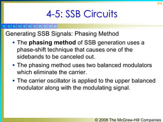 44

4-5: SSB Circuits
Generating SSB Signals: Phasing Method
 The phasing method of SSB generation uses a
phase-shift technique that causes one of the
sidebands to be canceled out.
 The phasing method uses two balanced modulators
which eliminate the carrier.
 The carrier oscillator is applied to the upper balanced
modulator along with the modulating signal.

© 2008 The McGraw-Hill Companies

 