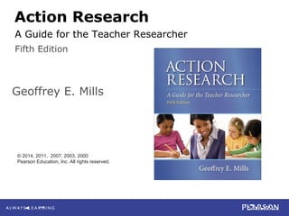 4-1
Mills
Action Research: A Guide for the Teacher Researcher, 5e
© 2014 Pearson Education, Inc. All rights reserved.
Action Research
Geoffrey E. Mills
Fifth Edition
© 2014, 2011, 2007, 2003, 2000
Pearson Education, Inc. All rights reserved.
A Guide for the Teacher Researcher
 