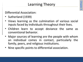 Chapter 4 
Learning Theory 
Differential Association: 
• Sutherland (1939) 
• Views learning as the culmination of various social 
inputs faced by individuals throughout their lives. 
• Children learn to accept deviance the same as 
conventional behavior. 
• Major sources of learning are the people with whom 
an individual comes in contact, particularly the 
family, peers, and religious institutions. 
• Nine specific points to differential association. 
 