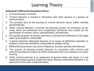Chapter 4 
Learning Theory 
Sutherland’s Differential Association Theory 
1. Criminal behavior is learned. 
2. Criminal behavior is learned in interaction with other persons in a process of 
communication. 
3. The principal part of the learning of criminal behavior occurs within intimate 
personal groups. 
4. When criminal behavior is learned, the learning includes (a) techniques of the 
crime, which are sometimes very complicated, sometimes very simple; (b) the 
specification of motives, drives, rationalizations, and attitudes. 
5. The specific direction of motives and drives is learned from definitions of the legal 
codes as favorable or unfavorable. 
6. A person becomes delinquent because of an excess of definitions favorable to 
violation of law over definitions unfavorable to violation of law. 
7. Differential associations may vary in frequency, duration, priority, and intensity. 
8. The process of learning criminal behavior by association with criminal and 
anticriminal patterns involves all of the mechanisms that are involved in any other 
learning. 
9. While criminal behavior is an expression of general needs and values, it is not 
explained by those general needs and values, because noncriminal behavior is an 
expression of the same needs and values. 
 