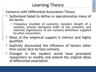 Chapter 4 
Learning Theory 
Concerns with Differential Association Theory 
• Sutherland failed to define or operationalize many of 
his terms. 
– Frequency (number of contacts), duration (length of a 
contact), priority (temporal order of the contacts), and 
intensity (significance of the contact) definitions supplied 
by other researchers. 
• Most of the empirical support is indirect and highly 
qualified. 
• Explicitly discounted the influence of factors other 
than social, face-to-face contacts. 
• Changes in the modern world have prompted 
researchers to modify and extend the original ideas 
of differential association. 
 