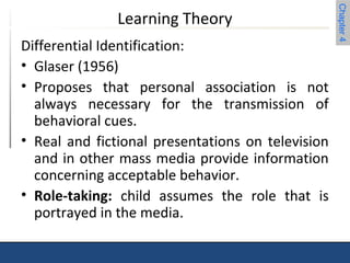 Chapter 4 
Learning Theory 
Differential Identification: 
• Glaser (1956) 
• Proposes that personal association is not 
always necessary for the transmission of 
behavioral cues. 
• Real and fictional presentations on television 
and in other mass media provide information 
concerning acceptable behavior. 
• Role-taking: child assumes the role that is 
portrayed in the media. 
 