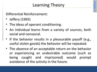 Chapter 4 
Learning Theory 
Differential Reinforcement: 
• Jeffery (1965) 
• The ideas of operant conditioning. 
• An individual learns from a variety of sources, both 
social and nonsocial. 
• If the behavior results in a pleasurable payoff (e.g., 
useful stolen goods) the behavior will be repeated. 
• The absence of an acceptable return on the behavior 
or experiencing an undesirable outcome (such as 
being caught and imprisoned) would prompt 
avoidance of the activity in the future. 
 