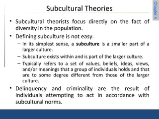 Chapter 4 
Subcultural Theories 
• Subcultural theorists focus directly on the fact of 
diversity in the population. 
• Defining subculture is not easy. 
– In its simplest sense, a subculture is a smaller part of a 
larger culture. 
– Subculture exists within and is part of the larger culture. 
– Typically refers to a set of values, beliefs, ideas, views, 
and/or meanings that a group of individuals holds and that 
are to some degree different from those of the larger 
culture. 
• Delinquency and criminality are the result of 
individuals attempting to act in accordance with 
subcultural norms. 
 