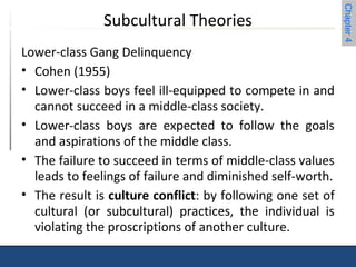 Chapter 4 
Subcultural Theories 
Lower-class Gang Delinquency 
• Cohen (1955) 
• Lower-class boys feel ill-equipped to compete in and 
cannot succeed in a middle-class society. 
• Lower-class boys are expected to follow the goals 
and aspirations of the middle class. 
• The failure to succeed in terms of middle-class values 
leads to feelings of failure and diminished self-worth. 
• The result is culture conflict: by following one set of 
cultural (or subcultural) practices, the individual is 
violating the proscriptions of another culture. 
 