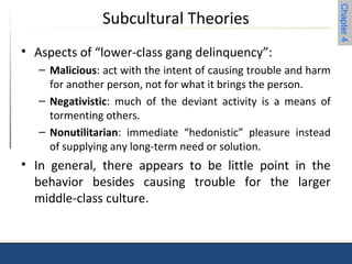 Chapter 4 
Subcultural Theories 
• Aspects of “lower-class gang delinquency”: 
– Malicious: act with the intent of causing trouble and harm 
for another person, not for what it brings the person. 
– Negativistic: much of the deviant activity is a means of 
tormenting others. 
– Nonutilitarian: immediate “hedonistic” pleasure instead 
of supplying any long-term need or solution. 
• In general, there appears to be little point in the 
behavior besides causing trouble for the larger 
middle-class culture. 
 