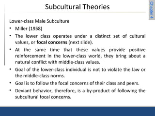 Chapter 4 
Subcultural Theories 
Lower-class Male Subculture 
• Miller (1958) 
• The lower class operates under a distinct set of cultural 
values, or focal concerns (next slide). 
• At the same time that these values provide positive 
reinforcement in the lower-class world, they bring about a 
natural conflict with middle-class values. 
• Goal of the lower-class individual is not to violate the law or 
the middle-class norms. 
• Goal is to follow the focal concerns of their class and peers. 
• Deviant behavior, therefore, is a by-product of following the 
subcultural focal concerns. 
 