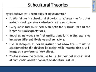 Chapter 4 
Subcultural Theories 
Sykes and Matza: Techniques of Neutralization 
• Subtle failure in subcultural theories to address the fact that 
no individual operates exclusively in the subculture. 
• Every individual must deal with both the subcultural and the 
larger cultural expectations. 
• Requires individuals to find justifications for the discrepancies 
between different lifestyles and behaviors. 
• Five techniques of neutralization that allow the juvenile to 
accommodate the deviant behavior while maintaining a self-image 
as a conformist (next slide). 
• Youths invoke the techniques to justify their behavior in light 
of confrontation with conventional cultural values. 
 