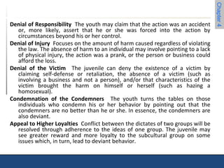 Chapter 4 
Denial of Responsibility The youth may claim that the action was an accident 
or, more likely, assert that he or she was forced into the action by 
circumstances beyond his or her control. 
Denial of Injury Focuses on the amount of harm caused regardless of violating 
the law. The absence of harm to an individual may involve pointing to a lack 
of physical injury, the action was a prank, or the person or business could 
afford the loss. 
Denial of the Victim The juvenile can deny the existence of a victim by 
claiming self-defense or retaliation, the absence of a victim (such as 
involving a business and not a person), and/or that characteristics of the 
victim brought the harm on himself or herself (such as hazing a 
homosexual). 
Condemnation of the Condemners The youth turns the tables on those 
individuals who condemn his or her behavior by pointing out that the 
condemners are no better than he or she. In essence, the condemners are 
also deviant. 
Appeal to Higher Loyalties Conflict between the dictates of two groups will be 
resolved through adherence to the ideas of one group. The juvenile may 
see greater reward and more loyalty to the subcultural group on some 
issues which, in turn, lead to deviant behavior. 
 