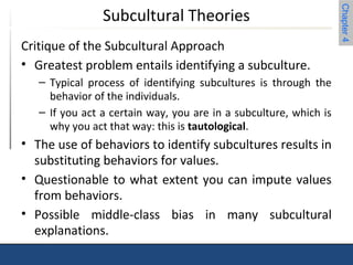 Chapter 4 
Subcultural Theories 
Critique of the Subcultural Approach 
• Greatest problem entails identifying a subculture. 
– Typical process of identifying subcultures is through the 
behavior of the individuals. 
– If you act a certain way, you are in a subculture, which is 
why you act that way: this is tautological. 
• The use of behaviors to identify subcultures results in 
substituting behaviors for values. 
• Questionable to what extent you can impute values 
from behaviors. 
• Possible middle-class bias in many subcultural 
explanations. 
 