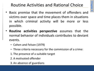 Chapter 4 
Routine Activities and Rational Choice 
• Basic premise that the movement of offenders and 
victims over space and time places them in situations 
in which criminal activity will be more or less 
possible. 
• Routine activities perspective assumes that the 
normal behavior of individuals contributes to deviant 
events. 
– Cohen and Felson (1979) 
– Three criteria necessary for the commission of a crime: 
1. The presence of a suitable target 
2. A motivated offender 
3. An absence of guardians 
 
