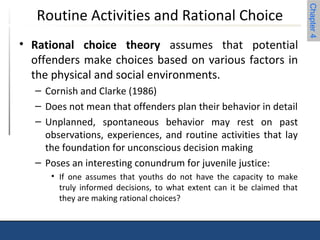 Chapter 4 
Routine Activities and Rational Choice 
• Rational choice theory assumes that potential 
offenders make choices based on various factors in 
the physical and social environments. 
– Cornish and Clarke (1986) 
– Does not mean that offenders plan their behavior in detail 
– Unplanned, spontaneous behavior may rest on past 
observations, experiences, and routine activities that lay 
the foundation for unconscious decision making 
– Poses an interesting conundrum for juvenile justice: 
• If one assumes that youths do not have the capacity to make 
truly informed decisions, to what extent can it be claimed that 
they are making rational choices? 
 