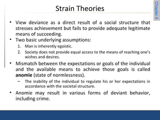 Chapter 4 
Strain Theories 
• View deviance as a direct result of a social structure that 
stresses achievement but fails to provide adequate legitimate 
means of succeeding. 
• Two basic underlying assumptions: 
1. Man is inherently egoistic. 
2. Society does not provide equal access to the means of reaching one’s 
wishes and desires. 
• Mismatch between the expectations or goals of the individual 
and the available means to achieve those goals is called 
anomie (state of normlessness). 
– The inability of the individual to regulate his or her expectations in 
accordance with the societal structure. 
• Anomie may result in various forms of deviant behavior, 
including crime. 
 