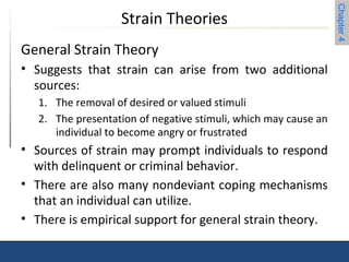 Chapter 4 
Strain Theories 
General Strain Theory 
• Suggests that strain can arise from two additional 
sources: 
1. The removal of desired or valued stimuli 
2. The presentation of negative stimuli, which may cause an 
individual to become angry or frustrated 
• Sources of strain may prompt individuals to respond 
with delinquent or criminal behavior. 
• There are also many nondeviant coping mechanisms 
that an individual can utilize. 
• There is empirical support for general strain theory. 
 