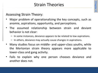 Chapter 4 
Strain Theories 
Assessing Strain Theory: 
• Major problem of operationalizing the key concepts, such as 
anomie, aspirations, opportunity, and perceptions. 
• The assumed relationship between strain and deviant 
behavior is not clear: 
– In some instances, deviance appears to be related to low aspirations. 
– In others, deviance may actually cause changes in aspirations. 
• Many studies focus on middle- and upper-class youths, while 
the Mertonian strain theory appears more applicable to 
lower-class and gang activity. 
• Fails to explain why one person chooses deviance and 
another does not. 
 