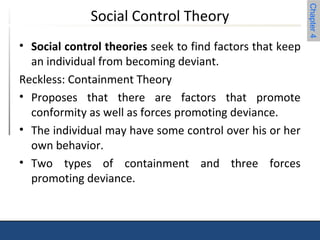 Chapter 4 
Social Control Theory 
• Social control theories seek to find factors that keep 
an individual from becoming deviant. 
Reckless: Containment Theory 
• Proposes that there are factors that promote 
conformity as well as forces promoting deviance. 
• The individual may have some control over his or her 
own behavior. 
• Two types of containment and three forces 
promoting deviance. 
 