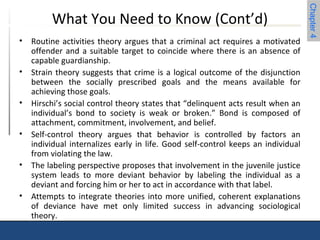 Chapter 4 
What You Need to Know (Cont’d) 
• Routine activities theory argues that a criminal act requires a motivated 
offender and a suitable target to coincide where there is an absence of 
capable guardianship. 
• Strain theory suggests that crime is a logical outcome of the disjunction 
between the socially prescribed goals and the means available for 
achieving those goals. 
• Hirschi’s social control theory states that “delinquent acts result when an 
individual’s bond to society is weak or broken.” Bond is composed of 
attachment, commitment, involvement, and belief. 
• Self-control theory argues that behavior is controlled by factors an 
individual internalizes early in life. Good self-control keeps an individual 
from violating the law. 
• The labeling perspective proposes that involvement in the juvenile justice 
system leads to more deviant behavior by labeling the individual as a 
deviant and forcing him or her to act in accordance with that label. 
• Attempts to integrate theories into more unified, coherent explanations 
of deviance have met only limited success in advancing sociological 
theory. 
 