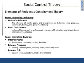 Chapter 4 
Social Control Theory 
Elements of Reckless’s Containment Theory 
Forces promoting conformity: 
• Outer Containment 
– The influence of family, peers, and environment on behavior; social pressure, 
supervision, training, and group membership 
• Inner Containment 
– Individual factors such as self-concept, tolerance of frustration, goal-directedness, 
internalized moral codes 
Forces promoting deviance: 
• Internal Pushes 
– Restlessness, discontent, anxiety, hostility 
• External Pressures 
– Poverty, unemployment, minority status, social inequality 
• External Pulls 
– Deviant peers, subcultures, media presentations 
 