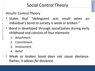 Chapter 4 
Social Control Theory 
Hirschi: Control Theory 
• States that “delinquent acts result when an 
individual’s bond to society is weak or broken.” 
• Bond is developed through socialization during early 
childhood and consists of four elements: 
1. Attachment 
2. Commitment 
3. Involvement 
4. Belief 
• Weak or broken bond does not cause deviance. 
Rather, it allows for deviance. 
 