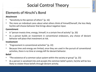 Chapter 4 
Social Control Theory 
Elements of Hirschi’s Bond 
Attachment 
• “Sensitivity to the opinion of others” (p. 16) 
• The more an individual cares about what others think of himself/herself, the less likely 
he/she will choose behavior that brings about negative input. 
Commitment 
• A “person invests time, energy, himself, in a certain line of activity” (p. 20) 
• As a person builds an investment in conventional endeavors, any choice of deviant 
behavior will place that investment at risk. 
Involvement 
• “Engrossment in conventional activities” (p. 22) 
• Because time and energy are limited, once they are used in the pursuit of conventional 
activities, there is no time or energy left for deviant behavior. 
Belief 
• “The existence of a common value system within the society or group” (p. 23) 
• As a person is socialized into and accepts the common belief system, he/she will be less 
likely to violate those beliefs through deviant activity. 
 