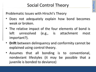 Chapter 4 
Social Control Theory 
Problematic Issues with Hirschi’s Theory 
• Does not adequately explain how bond becomes 
weak or broken. 
• The relative impact of the four elements of bond is 
left unresolved (e.g., is attachment most 
important?). 
• Drift between delinquency and conformity cannot be 
explained using control theory. 
• Assumes that all bonding is to conventional, 
nondeviant lifestyles (it may be possible that a 
juvenile is bonded to deviance) 
 
