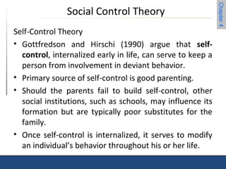 Chapter 4 
Social Control Theory 
Self-Control Theory 
• Gottfredson and Hirschi (1990) argue that self-control, 
internalized early in life, can serve to keep a 
person from involvement in deviant behavior. 
• Primary source of self-control is good parenting. 
• Should the parents fail to build self-control, other 
social institutions, such as schools, may influence its 
formation but are typically poor substitutes for the 
family. 
• Once self-control is internalized, it serves to modify 
an individual’s behavior throughout his or her life. 
 