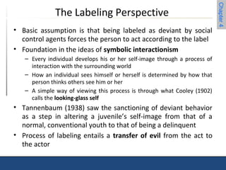 Chapter 4 
The Labeling Perspective 
• Basic assumption is that being labeled as deviant by social 
control agents forces the person to act according to the label 
• Foundation in the ideas of symbolic interactionism 
– Every individual develops his or her self-image through a process of 
interaction with the surrounding world 
– How an individual sees himself or herself is determined by how that 
person thinks others see him or her 
– A simple way of viewing this process is through what Cooley (1902) 
calls the looking-glass self 
• Tannenbaum (1938) saw the sanctioning of deviant behavior 
as a step in altering a juvenile’s self-image from that of a 
normal, conventional youth to that of being a delinquent 
• Process of labeling entails a transfer of evil from the act to 
the actor 
 
