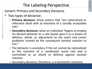 Chapter 4 
The Labeling Perspective 
Lemert: Primary and Secondary Deviance 
• Two types of deviance: 
– Primary deviance: those actions that “are rationalized or 
otherwise dealt with as functions of a socially acceptable 
role.” 
– Secondary deviance: when an individual “begins to employ 
his deviant behavior or a role based upon it as a means of 
defense, attack, or adjustment to the overt and covert 
problems created by the consequent societal reaction to 
him.” 
– The behavior is secondary if the act cannot be rationalized 
as the outcome of a nondeviant social role and is 
committed as an attack or defense against societal 
reaction. 
– Secondary deviance, therefore, is a mentalistic construct. 
 