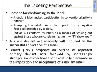 Chapter 4 
The Labeling Perspective 
• Reasons for conforming to the label: 
– A deviant label makes participation in conventional activity 
difficult. 
– Accepting the label blunts the impact of any negative 
feedback provided by society. 
– Individuals conform to labels as a means of striking out 
against those who are condemning them — “I’ll show you.” 
• A single deviant act generally will not lead to the 
successful application of a label. 
• Lemert (1951) proposes an outline of repeated 
primary deviant acts followed by increasingly 
stronger social reactions that eventually culminate in 
the imposition and acceptance of a deviant label. 
 