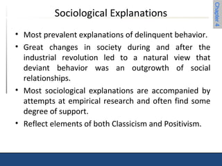Chapter 4 
Sociological Explanations 
• Most prevalent explanations of delinquent behavior. 
• Great changes in society during and after the 
industrial revolution led to a natural view that 
deviant behavior was an outgrowth of social 
relationships. 
• Most sociological explanations are accompanied by 
attempts at empirical research and often find some 
degree of support. 
• Reflect elements of both Classicism and Positivism. 
 