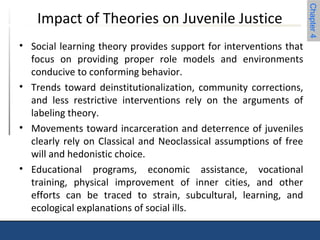 Chapter 4 
Impact of Theories on Juvenile Justice 
• Social learning theory provides support for interventions that 
focus on providing proper role models and environments 
conducive to conforming behavior. 
• Trends toward deinstitutionalization, community corrections, 
and less restrictive interventions rely on the arguments of 
labeling theory. 
• Movements toward incarceration and deterrence of juveniles 
clearly rely on Classical and Neoclassical assumptions of free 
will and hedonistic choice. 
• Educational programs, economic assistance, vocational 
training, physical improvement of inner cities, and other 
efforts can be traced to strain, subcultural, learning, and 
ecological explanations of social ills. 
