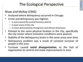 Chapter 4 
The Ecological Perspective 
Shaw and McKay (1942) 
• Analyzed where delinquency occurred in Chicago. 
• Crime and delinquency was highest: 
– In and around the central business district 
– In poor areas of the city 
– In areas dominated by immigrants and African Americans 
• Pointed to the same physical location in the city, specifically 
the city center where economic conditions were poorest. 
• Stability of the delinquency levels in the same areas over time 
• Delinquency problem was a result of constant turnover of 
people in the area. 
• Turnover caused social disorganization, or the lack of 
organization to control and make improvements in area. 
 