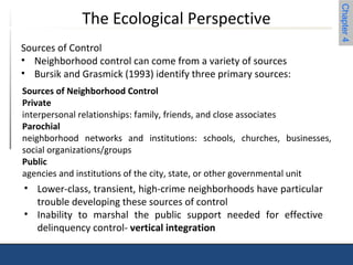 Chapter 4 
The Ecological Perspective 
Sources of Control 
• Neighborhood control can come from a variety of sources 
• Bursik and Grasmick (1993) identify three primary sources: 
Sources of Neighborhood Control 
Private 
interpersonal relationships: family, friends, and close associates 
Parochial 
neighborhood networks and institutions: schools, churches, businesses, 
social organizations/groups 
Public 
agencies and institutions of the city, state, or other governmental unit 
• Lower-class, transient, high-crime neighborhoods have particular 
trouble developing these sources of control 
• Inability to marshal the public support needed for effective 
delinquency control- vertical integration 
 