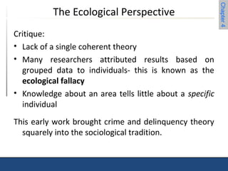 Chapter 4 
The Ecological Perspective 
Critique: 
• Lack of a single coherent theory 
• Many researchers attributed results based on 
grouped data to individuals- this is known as the 
ecological fallacy 
• Knowledge about an area tells little about a specific 
individual 
This early work brought crime and delinquency theory 
squarely into the sociological tradition. 
 