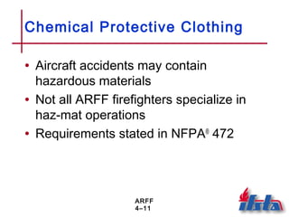 ARFF
4–11
Chemical Protective Clothing
• Aircraft accidents may contain
hazardous materials
• Not all ARFF firefighters specialize in
haz-mat operations
• Requirements stated in NFPA®
472
 