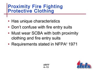 ARFF
4–13
Proximity Fire Fighting
Protective Clothing
• Has unique characteristics
• Don’t confuse with fire entry suits
• Must wear SCBA with both proximity
clothing and fire entry suits
• Requirements stated in NFPA®
1971
 