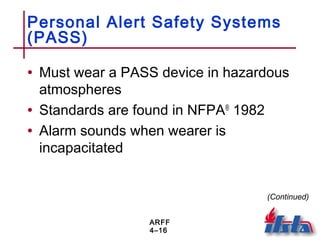 ARFF
4–16
Personal Alert Safety Systems
(PASS)
• Must wear a PASS device in hazardous
atmospheres
• Standards are found in NFPA®
1982
• Alarm sounds when wearer is
incapacitated
(Continued)
 