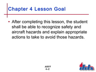 ARFF
4–2
Chapter 4 Lesson Goal
• After completing this lesson, the student
shall be able to recognize safety and
aircraft hazards and explain appropriate
actions to take to avoid those hazards.
 