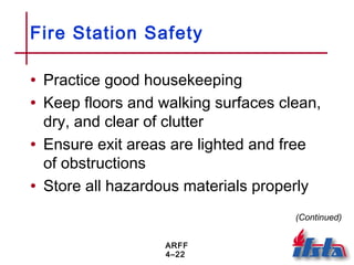 ARFF
4–22
Fire Station Safety
• Practice good housekeeping
• Keep floors and walking surfaces clean,
dry, and clear of clutter
• Ensure exit areas are lighted and free
of obstructions
• Store all hazardous materials properly
(Continued)
 