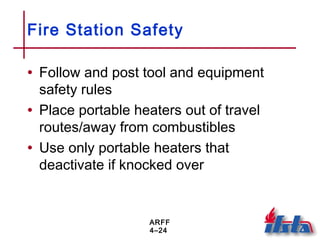 ARFF
4–24
Fire Station Safety
• Follow and post tool and equipment
safety rules
• Place portable heaters out of travel
routes/away from combustibles
• Use only portable heaters that
deactivate if knocked over
 