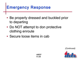 ARFF
4–25
Emergency Response
• Be properly dressed and buckled prior
to departing
• Do NOT attempt to don protective
clothing enroute
• Secure loose items in cab
(Continued)
 