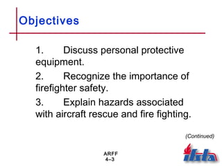 ARFF
4–3
Objectives
1. Discuss personal protective
equipment.
2. Recognize the importance of
firefighter safety.
3. Explain hazards associated
with aircraft rescue and fire fighting.
(Continued)
 