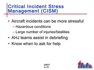 ARFF
4–31
Critical Incident Stress
Management (CISM)
• Aircraft incidents can be more stressful
– Hazardous conditions
– Large number of injuries/fatalities
• AHJ teams assist in debriefing
• Know when to ask for help
 