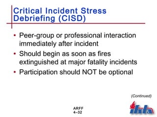 ARFF
4–32
Critical Incident Stress
Debriefing (CISD)
• Peer-group or professional interaction
immediately after incident
• Should begin as soon as fires
extinguished at major fatality incidents
• Participation should NOT be optional
(Continued)
 